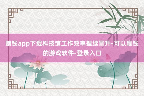 赌钱app下载科技馆工作效率捏续晋升-可以赢钱的游戏软件-登录入口