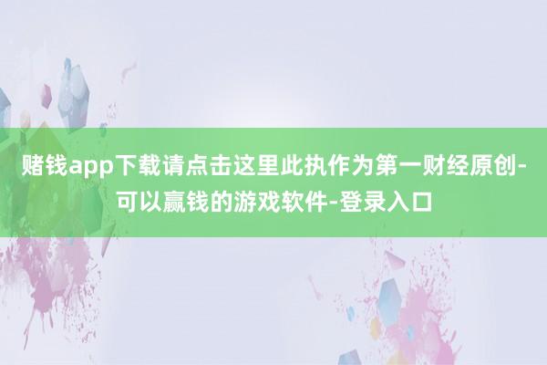 赌钱app下载请点击这里此执作为第一财经原创-可以赢钱的游戏软件-登录入口