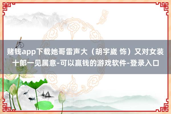 赌钱app下载她哥雷声大（胡宇崴 饰）又对女装十郎一见属意-可以赢钱的游戏软件-登录入口