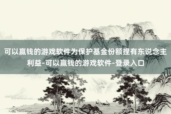 可以赢钱的游戏软件为保护基金份额捏有东说念主利益-可以赢钱的游戏软件-登录入口