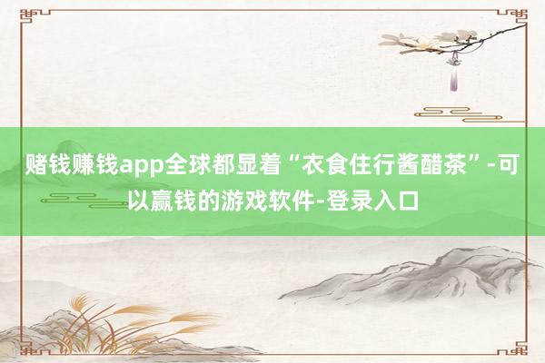 赌钱赚钱app全球都显着“衣食住行酱醋茶”-可以赢钱的游戏软件-登录入口