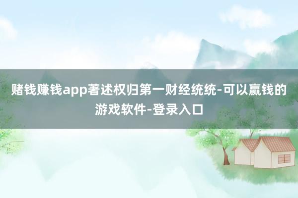 赌钱赚钱app著述权归第一财经统统-可以赢钱的游戏软件-登录入口