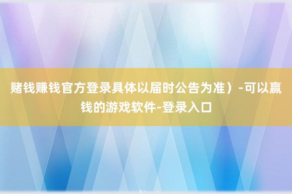赌钱赚钱官方登录具体以届时公告为准）-可以赢钱的游戏软件-登录入口