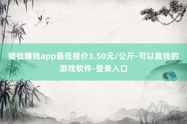 赌钱赚钱app最低报价3.50元/公斤-可以赢钱的游戏软件-登录入口