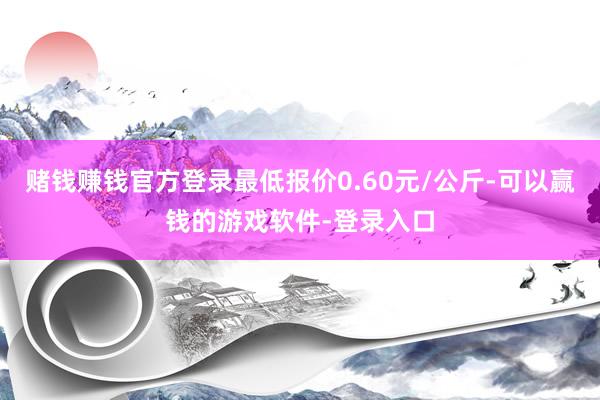 赌钱赚钱官方登录最低报价0.60元/公斤-可以赢钱的游戏软件-登录入口