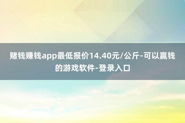 赌钱赚钱app最低报价14.40元/公斤-可以赢钱的游戏软件-登录入口