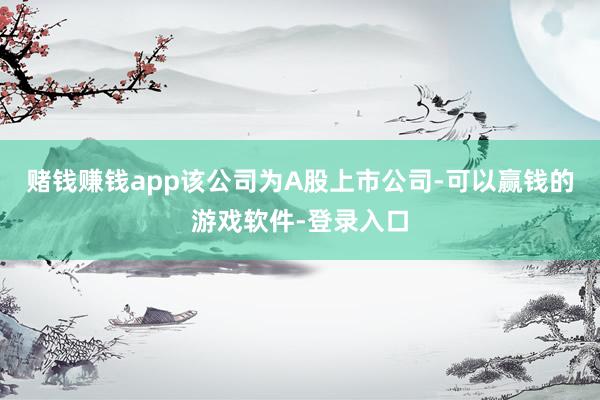 赌钱赚钱app该公司为A股上市公司-可以赢钱的游戏软件-登录入口