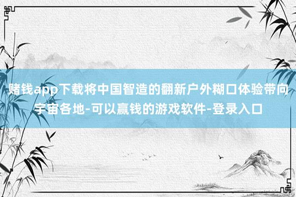赌钱app下载将中国智造的翻新户外糊口体验带向宇宙各地-可以赢钱的游戏软件-登录入口