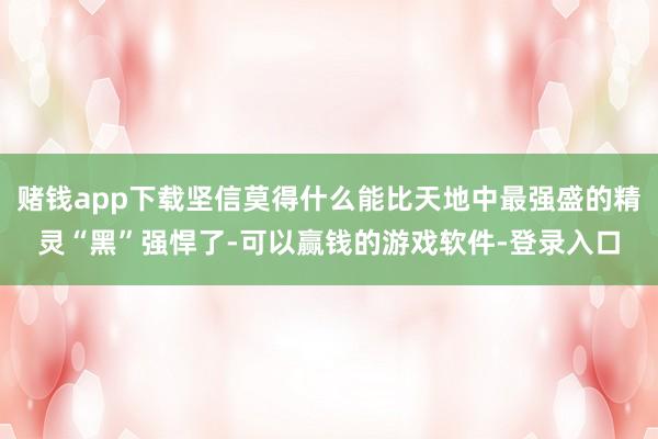 赌钱app下载坚信莫得什么能比天地中最强盛的精灵“黑”强悍了-可以赢钱的游戏软件-登录入口