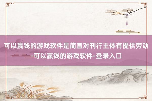 可以赢钱的游戏软件是简直对刊行主体有提供劳动-可以赢钱的游戏软件-登录入口
