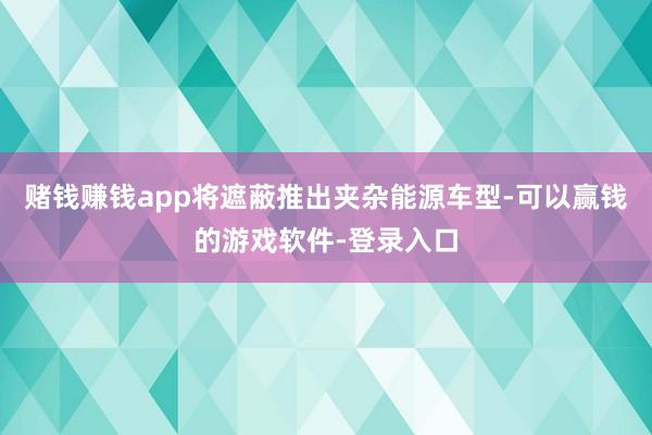 赌钱赚钱app将遮蔽推出夹杂能源车型-可以赢钱的游戏软件-登录入口