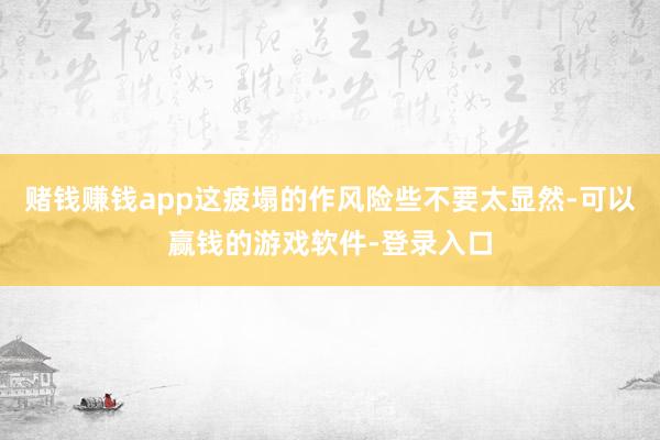 赌钱赚钱app这疲塌的作风险些不要太显然-可以赢钱的游戏软件-登录入口