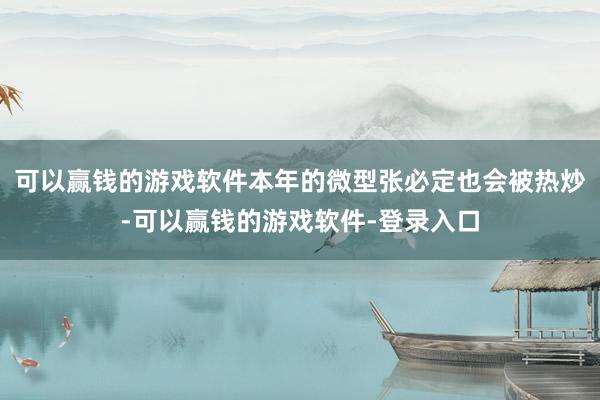 可以赢钱的游戏软件本年的微型张必定也会被热炒-可以赢钱的游戏软件-登录入口