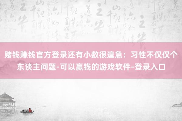 赌钱赚钱官方登录还有小数很遑急：习性不仅仅个东谈主问题-可以赢钱的游戏软件-登录入口
