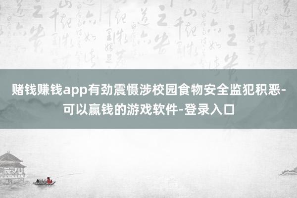 赌钱赚钱app有劲震慑涉校园食物安全监犯积恶-可以赢钱的游戏软件-登录入口