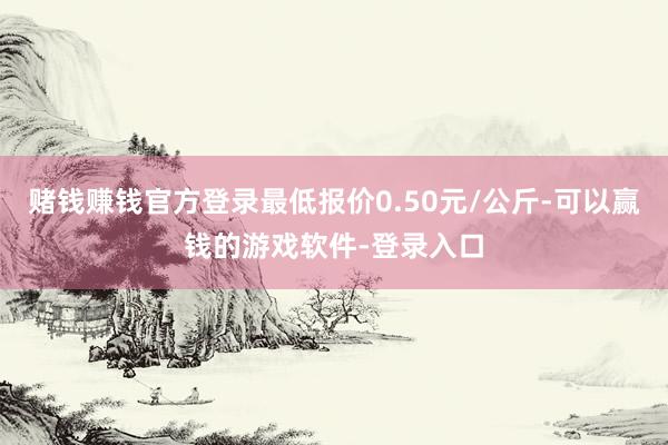 赌钱赚钱官方登录最低报价0.50元/公斤-可以赢钱的游戏软件-登录入口