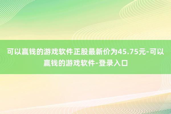 可以赢钱的游戏软件正股最新价为45.75元-可以赢钱的游戏软件-登录入口