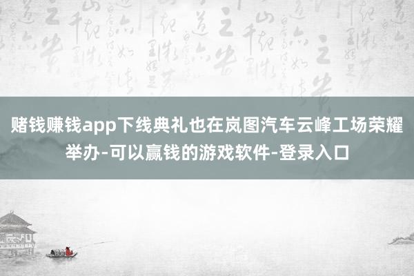 赌钱赚钱app下线典礼也在岚图汽车云峰工场荣耀举办-可以赢钱的游戏软件-登录入口
