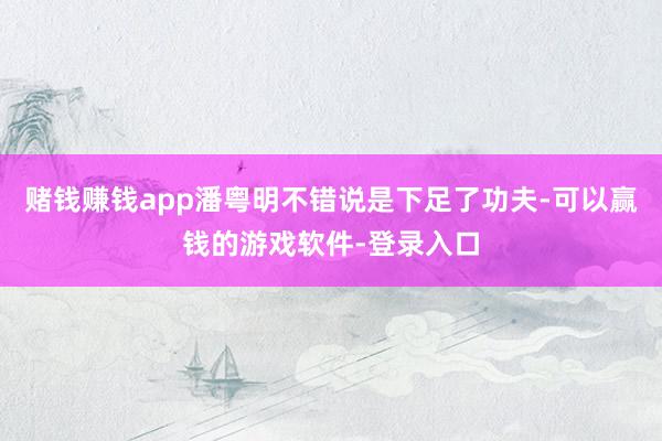 赌钱赚钱app潘粤明不错说是下足了功夫-可以赢钱的游戏软件-登录入口