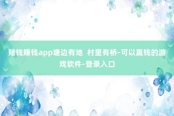 赌钱赚钱app塘边有地  村里有桥-可以赢钱的游戏软件-登录入口