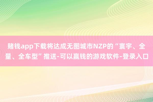 赌钱app下载将达成无图城市NZP的“寰宇、全量、全车型”推送-可以赢钱的游戏软件-登录入口