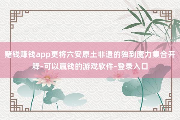 赌钱赚钱app更将六安原土非遗的独到魔力集合开释-可以赢钱的游戏软件-登录入口