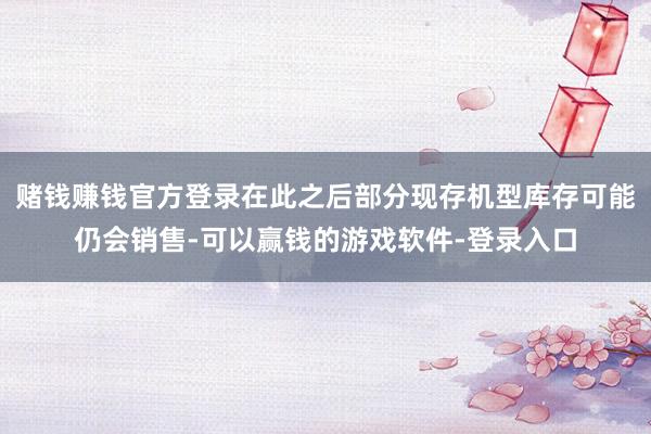 赌钱赚钱官方登录在此之后部分现存机型库存可能仍会销售-可以赢钱的游戏软件-登录入口