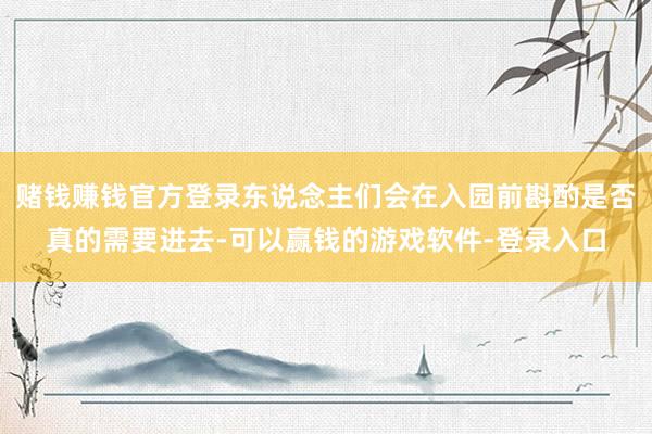 赌钱赚钱官方登录东说念主们会在入园前斟酌是否真的需要进去-可以赢钱的游戏软件-登录入口