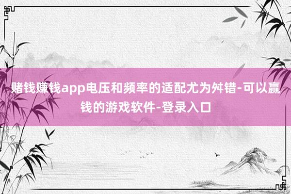 赌钱赚钱app电压和频率的适配尤为舛错-可以赢钱的游戏软件-登录入口