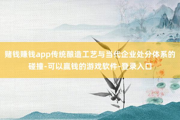 赌钱赚钱app传统酿造工艺与当代企业处分体系的碰撞-可以赢钱的游戏软件-登录入口