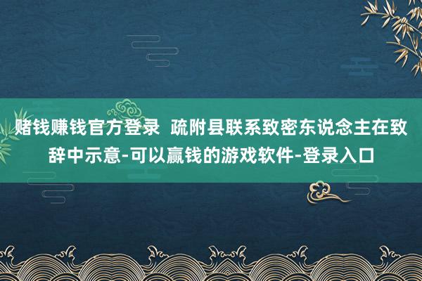 赌钱赚钱官方登录  疏附县联系致密东说念主在致辞中示意-可以赢钱的游戏软件-登录入口