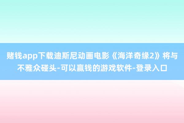 赌钱app下载迪斯尼动画电影《海洋奇缘2》将与不雅众碰头-可以赢钱的游戏软件-登录入口