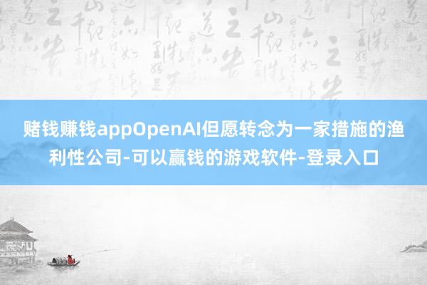 赌钱赚钱appOpenAI但愿转念为一家措施的渔利性公司-可以赢钱的游戏软件-登录入口