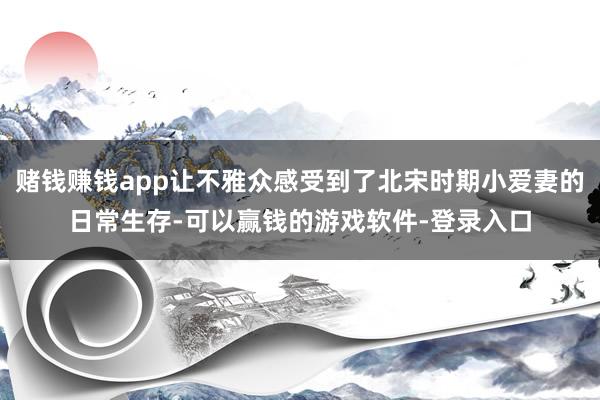 赌钱赚钱app让不雅众感受到了北宋时期小爱妻的日常生存-可以赢钱的游戏软件-登录入口