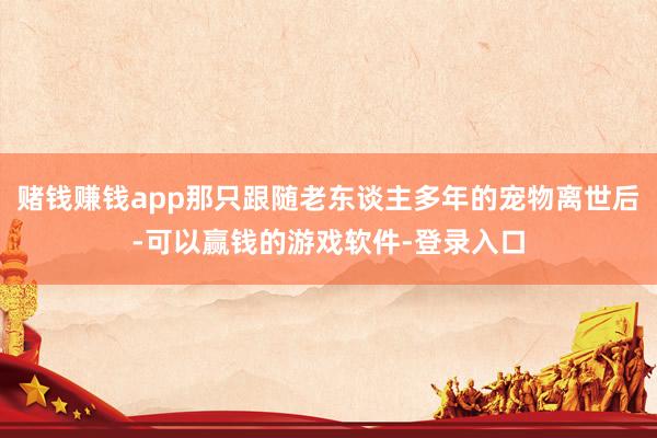 赌钱赚钱app那只跟随老东谈主多年的宠物离世后-可以赢钱的游戏软件-登录入口