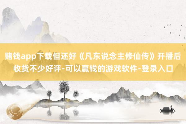 赌钱app下载但还好《凡东说念主修仙传》开播后收货不少好评-可以赢钱的游戏软件-登录入口