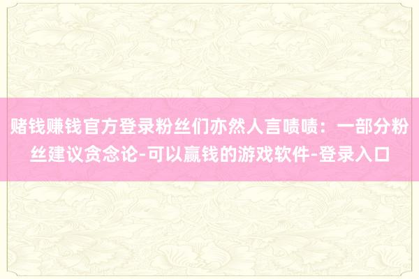赌钱赚钱官方登录粉丝们亦然人言啧啧：一部分粉丝建议贪念论-可以赢钱的游戏软件-登录入口