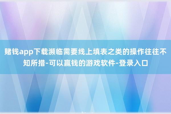 赌钱app下载濒临需要线上填表之类的操作往往不知所措-可以赢钱的游戏软件-登录入口