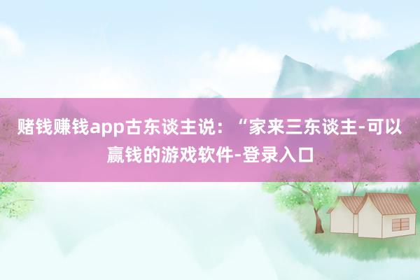 赌钱赚钱app古东谈主说：“家来三东谈主-可以赢钱的游戏软件-登录入口