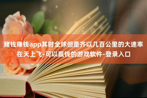 赌钱赚钱app其时全球但是齐以几百公里的大速率在天上飞-可以赢钱的游戏软件-登录入口