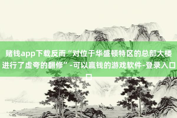 赌钱app下载反而“对位于华盛顿特区的总部大楼进行了虚夸的翻修”-可以赢钱的游戏软件-登录入口