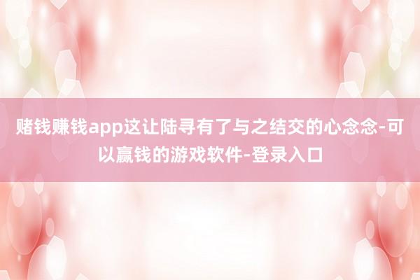 赌钱赚钱app这让陆寻有了与之结交的心念念-可以赢钱的游戏软件-登录入口