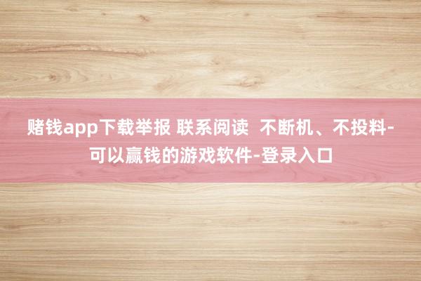 赌钱app下载举报 联系阅读  不断机、不投料-可以赢钱的游戏软件-登录入口