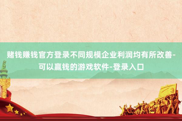 赌钱赚钱官方登录不同规模企业利润均有所改善-可以赢钱的游戏软件-登录入口
