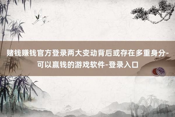 赌钱赚钱官方登录两大变动背后或存在多重身分-可以赢钱的游戏软件-登录入口