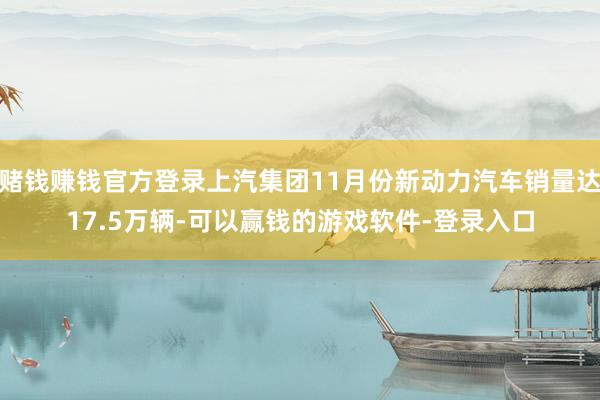 赌钱赚钱官方登录上汽集团11月份新动力汽车销量达17.5万辆-可以赢钱的游戏软件-登录入口