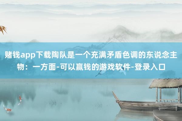 赌钱app下载陶队是一个充满矛盾色调的东说念主物：一方面-可以赢钱的游戏软件-登录入口