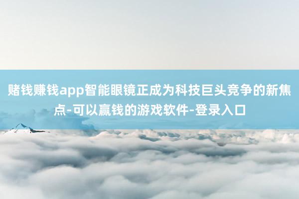 赌钱赚钱app智能眼镜正成为科技巨头竞争的新焦点-可以赢钱的游戏软件-登录入口
