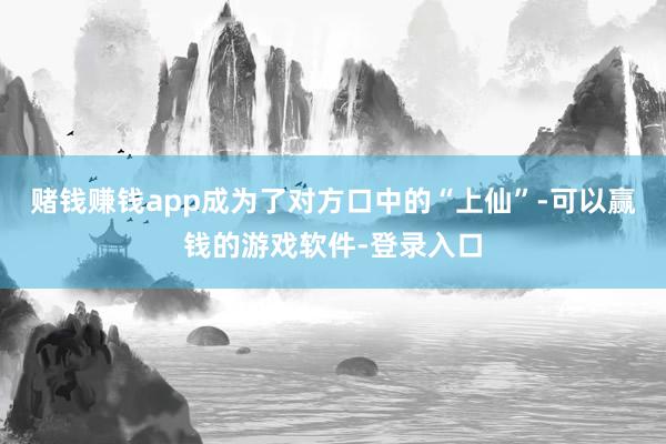 赌钱赚钱app成为了对方口中的“上仙”-可以赢钱的游戏软件-登录入口