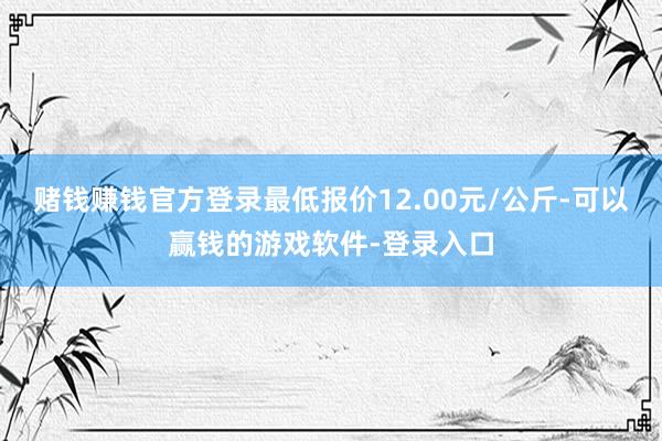 赌钱赚钱官方登录最低报价12.00元/公斤-可以赢钱的游戏软件-登录入口